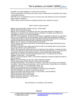 "De lo profano y lo inédito" (2008) 2011

Ferreñafe, una ciudad exagerada, y muchas veces, chismosa.
POETA (calmándose): El chisme es otro asunto, doctor, simplemente es la repartición de la noticia
a velocidades extremas.
DOCTOR: En fin, tú defines bien lo que es un chisme, pero no te olvides de lo que los muchachos
llaman “teléfono malogrado”…
POETA: Bueno, esa es la noticia en constante mutación, pero “cuando el río suena…”



                                  (Entra “el brujo”, amigo de ambos).

BRUJO: Escuché la palabra “chisme” por aquí. ¿Cómo están?
POETA: Chismeando del premiado.
BRUJO: Ah, ah, caramba, no se habla de otra cosa. Ayer estuve haciendo un trabajo en mi
“laboratorio” y me enteré de la ceremonia de hoy; y también en el colegio, los profesores me
chismeaban de Lázaro y sus marineras plagiadas.
DOCTOR: No son plagiadas. Se dice que varios autores le regalaban las letras de sus canciones y
Lázaro, en sus viajes a Lima, las hacía famosas. Incluso cuando viajó al extranjero enviaba por
correspondencia algunos valses que luego terminaban haciéndose conocidos. En fin, uno de esos
autores es justamente el abuelo del poeta, ya fallecido hace muchos años.
BRUJO: Ah, Ah, caramba, ¿tú abuelo también ha sido poeta?
POETA: Algo así, pero ese no es el asunto. (Se acomoda el cabello. Rostro triste) Existe mucha
injusticia en todo esto.
DOCTOR: Tú aún eres joven, debes saber que en la vida uno no siempre tiene lo que se merece,
ni por el lado del bien, ni por el lado del mal.
POETA: No soy tan joven, doctor, pero ya no se puede hacer nada. Además, ni siquiera mi propio
abuelo quiso reclamar la autoría de las canciones, entonces qué puedo hacer yo, se armaría un lío
muy grande conociendo que la familia de Lázaro y la de mi abuelo están emparentadas.
BRUJO: Ah, ah, caramba, eso hace más alarmante el asunto. ¿Y cuáles son las canciones
plagiadas? Quiero decir… tú me entiendes…
POETA: La más conocida es “Fiesta”, una marinera cantada por la propia Eva Ayllón por todos los
sitios a donde va.
BRUJO: Con los nombres soy muy malo, mejor cántamela un poquito.
POETA (acercándose al brujo): Escucha. (Canta a gran velocidad).
No tengo alma, señores, / vivo y siento con el cuerpo, / rezo y ando casi muerto / lo que regresan
los dolores. / Pido tus besos con canciones, / uno a uno de tu boca, / cantas, María, y me provoca /
robarte los corazones. / Y en la fiesta donde cantas…etc.
BRUJO: Ah, ah, caramba, es muy conocida, sí la he oído.
POETA (recostándose de nuevo en el respaldar): Tanto como para molestarse.
DOCTOR (fastidiado): ¿A qué hora comienza este asunto?
POETA (voz fuerte): Hora peruana, doctor, o lo que es peor: ¡hora ferreñafana!
BRUJO (sonriendo): Sólo lo esperan a él…
POETA (sonriendo): Pero él no es Godot.
BRUJO (riéndose forzadamente): ¿Quién dices?...
POETA: No importa. (Sonríe).



                          (Se acomodaron en sus sillones y hubo silencio).




                                                Escena II

          Blog: Literatura y Tradición Lambayecana http://literaturalambayecana-rogelio.blogspot.com/
      2   Rogelio Vilcherrez Chozo                 rovich3@hotmail.com
 