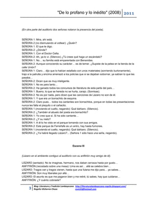 "De lo profano y lo inédito" (2008) 2011


(En otra parte del auditorio dos señoras notaron la presencia del poeta).


SEÑORA 1: Mira, ahí está.
SEÑORA 2 (no disimulando al voltear): ¿Quién?
SEÑORA 1: El que te digo.
SEÑORA 2: ¿Dónde?
SEÑORA 1: Con el Doctor Celta.
SEÑORA 2: Ah, ya lo vi. (Silencio) ¿Tú crees qué haga un escándalo?
SEÑORA 1: No… su familia está emparentada con Benavides.
SEÑORA 2: Aunque conociendo su carácter… es de temer. ¿Supiste de la pelea en la tienda de la
calle Unión?
SEÑORA 1: Claro… dijo que lo habían estafado con unos materiales (sonriendo burlonamente),
trajo a la patrulla y encima amenazó a los policías que si se dejaban sobornar, ya sabían lo que les
pasaba…
SEÑORA 2: Dicen que es muy inteligente.
SEÑORA 1: No es para tanto…
SEÑORA 2: Ha ganado todos los concursos de literatura de esta parte del país…
SEÑORA 1: Bueno, lo que se hereda no se hurta, carajo. (Sonrisas).
SEÑORA 2: No es por nada, pero dicen que las canciones de Lázaro no son de él.
SEÑORA 1: Y que era un borrachito de esquina.
SEÑORA 2: Claro pues… todos los cantantes son borrachitos, porque en todas las presentaciones
nunca les falta el pisquito o el cañacito.
SEÑORA 1 (moviendo el cuello, negando): Qué bárbaro. (Silencio).
SEÑORA 2: ¿También el abuelo del poeta era borrachito?
SEÑORA 1: Yo creo que sí. Si ha sido cantante…
SEÑORA 2: ¿Y su nieto?
SEÑORA 1: A él lo he visto en el parque tomando con sus amigos.
SEÑORA 2: Este parque de Ferreñafe es un antro, hay hasta fumones.
SEÑORA 1 (moviendo el cuello, negando): Qué bárbaro. (Silencio).
SEÑORA 2: ¿Ya habrá llegado Lázaro?... (Señora 1 sólo hace una seña, negando).




                                                Escena III


(Lázaro en el ambiente contiguo al auditorio con su anfitrión muy amigo de él).

LÁZARO (sentado): No te imaginas, hermano, nos daban cerveza hasta por gusto…
ANFITRIÓN (recostado sobre una mesa): Lima es así… allá se celebra bien…
LÁZARO: Tragos van y tragos vienen, hasta que una fulana me dijo para… ya sabes…
ANFITRIÓN: Son muy liberales por allá…
LÁZARO: El asunto es que me pagaron bien y me retiré, tú sabes, hay que cuidarse…
ANFITRIÓN: ¿Y cuánto cobraste?

          Blog: Literatura y Tradición Lambayecana http://literaturalambayecana-rogelio.blogspot.com/
      3   Rogelio Vilcherrez Chozo                 rovich3@hotmail.com
 