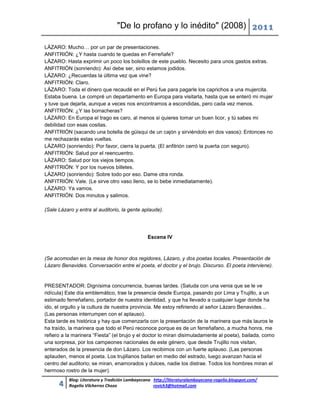 "De lo profano y lo inédito" (2008) 2011

LÁZARO: Mucho… por un par de presentaciones.
ANFITRIÓN: ¿Y hasta cuando te quedas en Ferreñafe?
LÁZARO: Hasta exprimir un poco los bolsillos de este pueblo. Necesito para unos gastos extras.
ANFITRIÓN (sonriendo): Así debe ser, sino estamos jodidos.
LÁZARO: ¿Recuerdas la última vez que vine?
ANFITRIÓN: Claro.
LÁZARO: Toda el dinero que recaudé en el Perú fue para pagarle los caprichos a una mujercita.
Estaba buena. Le compré un departamento en Europa para visitarla, hasta que se enteró mi mujer
y tuve que dejarla, aunque a veces nos encontramos a escondidas, pero cada vez menos.
ANFITRIÓN: ¿Y las borracheras?
LÁZARO: En Europa el trago es caro, al menos si quieres tomar un buen licor, y tú sabes mi
debilidad con esas cositas.
ANFITRIÓN (sacando una botella de güisqui de un cajón y sirviéndolo en dos vasos): Entonces no
me rechazarás estas vueltas.
LÁZARO (sonriendo): Por favor, cierra la puerta. (El anfitrión cerró la puerta con seguro).
ANFITRIÓN: Salud por el reencuentro.
LÁZARO: Salud por los viejos tiempos.
ANFITRIÓN: Y por los nuevos billetes.
LÁZARO (sonriendo): Sobre todo por eso. Dame otra ronda.
ANFITRIÓN: Vale. (Le sirve otro vaso lleno, se lo bebe inmediatamente).
LÁZARO: Ya vamos.
ANFITRIÓN: Dos minutos y salimos.

(Sale Lázaro y entra al auditorio, la gente aplaude).




                                                Escena IV



(Se acomodan en la mesa de honor dos regidores, Lázaro, y dos poetas locales. Presentación de
Lázaro Benavides. Conversación entre el poeta, el doctor y el brujo. Discurso. El poeta interviene).


PRESENTADOR: Dignísima concurrencia, buenas tardes. (Saluda con una venia que se le ve
ridícula) Este día emblemático, trae la presencia desde Europa, pasando por Lima y Trujillo, a un
estimado ferreñafano, portador de nuestra identidad, y que ha llevado a cualquier lugar donde ha
ido, el orgullo y la cultura de nuestra provincia. Me estoy refiriendo al señor Lázaro Benavides…
(Las personas interrumpen con el aplauso).
Esta tarde es histórica y hay que comenzarla con la presentación de la marinera que más lauros le
ha traído, la marinera que todo el Perú reconoce porque es de un ferreñafano, a mucha honra, me
refiero a la marinera “Fiesta” (el brujo y el doctor lo miran disimuladamente al poeta), bailada, como
una sorpresa, por los campeones nacionales de este género, que desde Trujillo nos visitan,
enterados de la presencia de don Lázaro. Los recibimos con un fuerte aplauso. (Las personas
aplauden, menos el poeta. Los trujillanos bailan en medio del estrado, luego avanzan hacia el
centro del auditorio; se miran, enamorados y dulces, nadie los distrae. Todos los hombres miran el
hermoso rostro de la mujer).
          Blog: Literatura y Tradición Lambayecana http://literaturalambayecana-rogelio.blogspot.com/
      4   Rogelio Vilcherrez Chozo                 rovich3@hotmail.com
 