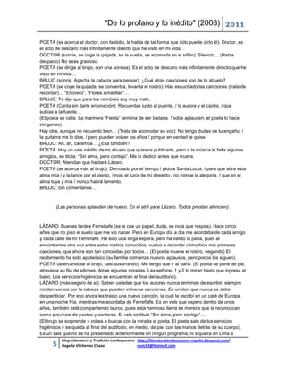 "De lo profano y lo inédito" (2008) 2011

POETA (se acerca al doctor, con fastidio, le habla de tal forma que sólo puede oírlo él): Doctor, es
el acto de descaro más infinitamente directo que he visto en mi vida…
DOCTOR (sonríe, se coge la quijada, se la suelta, se acomoda en el sillón): Silencio… (Habla
despacio) No seas gracioso.
POETA (se dirige al brujo, con una sonrisa): Es el acto de descaro más infinitamente directo que he
visto en mi vida…
BRUJO (sonríe. Agacha la cabeza para pensar): ¿Qué otras canciones son de tu abuelo?
POETA (se coge la quijada, se concentra, levanta el rostro): Has escuchado las canciones (trata de
recordar)… “El overo”, “Flores Amarillas”…
BRUJO: Te dije que para los nombres soy muy malo.
POETA (Canta sin darle entonación): Recuerdas junto al puente, / la aurora y el ciprés, / que
subías a la fuente…
(El poeta se calla. La marinera “Fiesta” termina de ser bailada. Todos aplauden, el poeta lo hace
sin ganas).
Hay otra, aunque no recuerdo bien… (Trata de acomodar su voz): No tengo dudas de tu engaño, /
la guitarra me lo dice, / pero pueden volver los años / porque en verdad te quise.
BRUJO: Ah, ah, caramba… ¿Esa también?
POETA: Hay un vals inédito de mi abuelo que quisiera publicarlo, pero a la música le falta algunos
arreglos, se titula: “Sin alma, pero contigo”. Me lo dedicó antes que muera.
DOCTOR: Atiendan que hablará Lázaro.
POETA (se acerca más al brujo): Derrotado por el tiempo / pido a Santa Lucía, / para que abra esta
alma mía / y la lance por el viento, / mas el furor de mi desierto / no rompe la alegoría, / que en el
alma tuya y mía / nunca habrá lamento.
BRUJO: Sin comentarios…



        (Las personas aplauden de nuevo. En el atril yace Lázaro. Todos prestan atención).



LÁZARO: Buenas tardes Ferreñafe (se le cae un papel, duda, se nota que respira). Hace cinco
años que no piso el suelo que me vio nacer. Pero en Europa día a día me acordaba de cada amigo
y cada calle de mi Ferreñafe. Ha sido una larga espera, pero ha valido la pena, pues al
encontrarme otra vez entre estos rostros conocidos, vuelvo a recordar cómo hice mis primeras
canciones, que ahora son tan conocidas por todos… (El poeta mueve el rostro, negando) El
recibimiento ha sido apoteósico (su familia comienza nuevos aplausos, pero pocos los siguen).
POETA (acercándose al brujo, casi susurrando): Me tengo que ir al baño. (El poeta se pone de pie,
atraviesa su fila de sillones. Atrae algunas miradas. Las señoras 1 y 2 lo miran hasta que ingresa al
baño. Los servicios higiénicos se encuentran al final del auditorio).
LÁZARO (más seguro de sí): Saben ustedes que los autores nunca terminan de escribir, siempre
rondan versos por la cabeza que pueden volverse canciones. Es un don que nunca se debe
desperdiciar. Por eso ahora les traigo una nueva canción, la cual la escribí en un café de Europa,
en una noche fría, mientras me acordaba de Ferreñafe. Es un vals que espero dentro de unos
años, también esté compartiendo lauros, pues esta hermosa tierra se merece que la reconozcan
como provincia de poetas y cantores. El vals se titula “Sin alma, pero contigo”…
(El brujo se sorprende y voltea a buscar con la mirada al poeta. El poeta sale de los servicios
higiénicos y se queda al final del auditorio, en medio, de pie, con las manos detrás de su cuerpo).
Es un vals que no se ha presentado anteriormente en ningún programa, ni siquiera en Lima a
          Blog: Literatura y Tradición Lambayecana http://literaturalambayecana-rogelio.blogspot.com/
      5   Rogelio Vilcherrez Chozo                 rovich3@hotmail.com
 