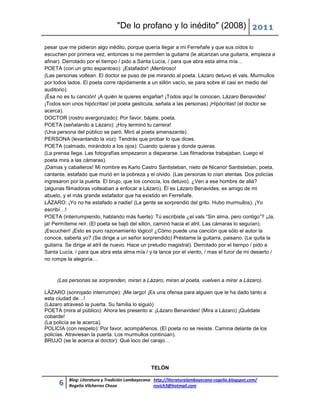 "De lo profano y lo inédito" (2008) 2011

pesar que me pidieron algo inédito, porque quería llegar a mi Ferreñafe y que sus oídos lo
escuchen por primera vez, entonces si me permiten la guitarra (le alcanzan una guitarra, empieza a
afinar). Derrotado por el tiempo / pido a Santa Lucía, / para que abra esta alma mía…
POETA (con un grito espantoso): ¡Estafador! ¡Mentiroso!
(Las personas voltean. El doctor se puso de pie mirando al poeta. Lázaro detuvo el vals. Murmullos
por todos lados. El poeta corre rápidamente a un sillón vacío, se para sobre él casi en medio del
auditorio).
¡Ésa no es tu canción! ¡A quién le quieres engañar! ¡Todos aquí te conocen, Lázaro Benavides!
¡Todos son unos hipócritas! (el poeta gesticula, señala a las personas) ¡Hipócritas! (el doctor se
acerca).
DOCTOR (rostro avergonzado): Por favor, bájate, poeta.
POETA (señalando a Lázaro): ¡Hoy terminó tu carrera!
(Una persona del público se paró. Miró al poeta amenazante).
PERSONA (levantando la voz): Tendrás que probar lo que dices.
POETA (calmado, mirándolo a los ojos): Cuando quieras y donde quieras.
(La prensa llega. Las fotografías empezaron a dispararse. Las filmadoras trabajaban. Luego el
poeta mira a las cámaras).
¡Damas y caballeros! Mi nombre es Karlo Castro Santisteban, nieto de Nicanor Santisteban, poeta,
cantante, estafado que murió en la pobreza y el olvido. (Las personas lo oían atentas. Dos policías
ingresaron por la puerta. El brujo, que los conocía, los detuvo). ¿Ven a ese hombre de allá?
(algunas filmadoras volteaban a enfocar a Lázaro). Él es Lázaro Benavides, ex amigo de mi
abuelo, y el más grande estafador que ha existido en Ferreñafe.
LÁZARO: ¡Yo no he estafado a nadie! (La gente se sorprendió del grito. Hubo murmullos). ¡Yo
escribí…!
POETA (interrumpiendo, hablando más fuerte): Tú escribiste ¿el vals “Sin alma, pero contigo”? ¡Ja,
ja! Permíteme reír. (El poeta se bajó del sillón, caminó hacia el atril. Las cámaras lo seguían).
¡Escuchen! ¡Esto es puro razonamiento lógico! ¿Cómo puede una canción que sólo el autor la
conoce, saberla yo? (Se dirige a un señor sorprendido) Préstame la guitarra, paisano. (Le quita la
guitarra. Se dirige al atril de nuevo. Hace un preludio magistral). Derrotado por el tiempo / pido a
Santa Lucía, / para que abra esta alma mía / y la lance por el viento, / mas el furor de mi desierto /
no rompe la alegoría…



     (Las personas se sorprenden, miran a Lázaro, miran al poeta, vuelven a mirar a Lázaro).

LÁZARO (sonrojado interrumpe): ¡Me largo! ¡Es una ofensa para alguien que le ha dado tanto a
esta ciudad de…!
(Lázaro atravesó la puerta. Su familia lo siguió)
POETA (mira al público): Ahora les presento a: ¡Lázaro Benavides! (Mira a Lázaro) ¡Quédate
cobarde!
(La policía se le acerca).
POLICÍA (con respeto): Por favor, acompáñenos. (El poeta no se resiste. Camina delante de los
policías. Atraviesan la puerta. Los murmullos continúan).
BRUJO (se le acerca al doctor): Qué loco del carajo…




                                                 TELÓN

          Blog: Literatura y Tradición Lambayecana http://literaturalambayecana-rogelio.blogspot.com/
      6   Rogelio Vilcherrez Chozo                 rovich3@hotmail.com
 