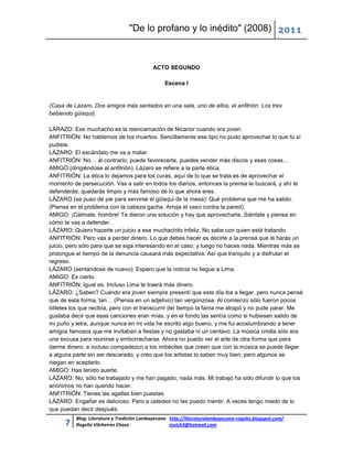 "De lo profano y lo inédito" (2008) 2011



                                           ACTO SEGUNDO

                                                Escena I


(Casa de Lázaro. Dos amigos más sentados en una sala, uno de ellos, el anfitrión. Los tres
bebiendo güisqui).

LÁRAZO: Ese muchacho es la reencarnación de Nicanor cuando era joven.
ANFITRIÓN: No hablemos de los muertos. Sencillamente ese tipo no pudo aprovechar lo que tú sí
pudiste.
LÁZARO: El escándalo me va a matar.
ANFITRIÓN: No… al contrario, puede favorecerte, puedes vender más discos y esas cosas…
AMIGO (dirigiéndose al anfitrión): Lázaro se refiere a la parte ética.
ANFITRIÓN: La ética lo dejamos para los curas, aquí de lo que se trata es de aprovechar el
momento de persecución. Vas a salir en todos los diarios, entonces la prensa te buscará, y ahí te
defenderás; quedarás limpio y más famoso de lo que ahora eres.
LÁZARO (se puso de pie para servirse el güisqui de la mesa): Qué problema que me ha salido.
(Piensa en el problema con la cabeza gacha. Arroja el vaso contra la pared).
AMIGO: ¡Cálmate, hombre! Te dieron una solución y hay que aprovecharla. Siéntate y piensa en
cómo te vas a defender.
LÁZARO: Quiero hacerle un juicio a ese muchachito infeliz. No sabe con quien está tratando.
ANFITRIÓN: Pero vas a perder dinero. Lo que debes hacer es decirle a la prensa que le harás un
juicio, pero sólo para que se siga interesando en el caso, y luego no haces nada. Mientras más se
prolongue el tiempo de la denuncia causará más expectativa. Así que tranquilo y a disfrutar el
regreso.
LÁZARO (sentándose de nuevo): Espero que la noticia no llegue a Lima.
AMIGO: Es cierto.
ANFITRIÓN: Igual es. Incluso Lima te traerá más dinero.
LÁZARO: ¿Saben? Cuando era joven siempre presentí que este día iba a llegar, pero nunca pensé
que de esta forma, tan… (Piensa en un adjetivo) tan vergonzosa. Al comienzo sólo fueron pocos
billetes los que recibía, pero con el transcurrir del tiempo la fama me atrapó y no pude parar. Me
gustaba decir que esas canciones eran mías, y en el fondo las sentía como si hubiesen salido de
mi puño y letra, aunque nunca en mi vida he escrito algo bueno, y me fui acostumbrando a tener
amigos famosos que me invitaban a fiestas y no gastaba ni un centavo. La música criolla sólo era
una excusa para reunirse y emborracharse. Ahora no puedo ver al arte de otra forma que para
darme dinero, e incluso compadezco a los imbéciles que creen que con la música se puede llegar
a alguna parte sin ser descarado, y creo que los artistas lo saben muy bien, pero algunos se
niegan en aceptarlo.
AMIGO: Has tenido suerte.
LÁZARO: No, sólo he trabajado y me han pagado, nada más. Mi trabajo ha sido difundir lo que los
anónimos no han querido hacer.
ANFITRIÓN: Tienes las agallas bien puestas.
LÁZARO: Engañar es delicioso. Pero a ustedes no les puedo mentir. A veces tengo miedo de lo
que puedan decir después.
          Blog: Literatura y Tradición Lambayecana http://literaturalambayecana-rogelio.blogspot.com/
      7   Rogelio Vilcherrez Chozo                 rovich3@hotmail.com
 