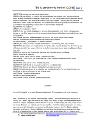 "De lo profano y lo inédito" (2008) 2011

ANFITRIÓN: Aunque una vez muerto, ya no duele.
LÁZARO: No me refiero a mi muerte, sino a que cada vez que engaño estoy algo temeroso de
algún Nicanor Santisteban que salga y me enfrente. Por eso me largué a Europa, desde allá estuve
enviando canciones a mis amigos de Lima para que las publiquen y me paguen como se debe.
AMIGO: Lo hecho, hecho está. Estamos en una edad en donde es muy tarde para arrepentirse. Te
quiero hacer una pregunta y quiero que me la respondas sin molestarte.
LÁZARO: No hay problema.
AMIGO: ¿Cómo quisieras morir?
LÁZARO: Con una botella de güisqui en la mano. (Sonrisas de los tres). No me había puesto a
pensar en eso. Sólo quiero irme con el convencimiento de que mi familia aprovechará el dinero que
yo le he dado.
ANFITRIÓN: Hermano, estás asegurado, así que por ese asunto no hay preocupación.
AMIGO: ¿Nunca has querido curarte de ese alcoholismo que tienes?
LÁZARO (irritado): ¿Alcoholismo? Yo domino al alcohol.
AMIGO: ¿En serio? ¿Cuántas veces te emborrachas a la semana? ¿Dos, tres, cuatro?
ANFITRIÓN: No vengas con esas tonterías, moralista. ¿Qué esperas de esta vida de “m”? hay que
disfrutarla, como lo hace Lázaro. Dominar el alcohol es como dominar a la gente, y Lázaro lo hace
muy bien.
AMIGO (se puso de pie): Nos vemos. Me tengo que ir con los demás moralistas.
ANFOTRIÓN: No te resientas.
AMIGO: Jamás. (Dio la mano a ambos y traspasó la puerta).
ANFITRIÓN: Lázaro, ahora que estamos solos. Quiero hablarte sobre el asunto del dinero.
LÁZARO: Dime.
ANFITRIÓN: Creo que ya hemos perdido una parte.
LÁZARO: Pero dile que te lo devuelvan, pues no ha servido de nada.
ANFITRIÓN: No creo que Roberto Santisteban quiera devolvérmelo.
LÁZARO: Él estará enterado de la estupidez que hizo ese tal Karlo. Por eso la canción que nos
vendió de su hermano Nicanor, no nos sirve de nada.
ANFITRIÓN: También quería mi parte.
LÁZARO: Eres un sinvergüenza.
ANFITRIÓN: Gracias, es mutuo. (Risas prolongadas).




                                                Escena II



(Un colchón de paja en el suelo. Las paredes pintadas. El poeta pasa un día en el calabozo).



POETA (sentado en dos ladrillos. Se acomoda el cabello. Tiene un cuaderno y un lapicero en la
mano): No… le falta algo, esta rima es muy simple. Qué le falta, aunque los valses se han hecho
con rimas simples, antojadizas. Definitivamente no puedo escribir valses, sólo sirvo para la poesía
no rimada. Necesito una palabra que rime con “cariño”… “armiño” (repite cuatro veces esa rima),
ya me vinieron a la cabeza los nombres de los futbolistas brasileros (sonríe). Eso sí, nada de
gerundios ni verbos en infinitivo, nada de rimas hechas y reiterativas (piensa un largo rato). Las
letras de mi abuelo tenían lo suyo, por algo llegaron a ser tan conocidas. En fin… (piensa largo
          Blog: Literatura y Tradición Lambayecana http://literaturalambayecana-rogelio.blogspot.com/
      8   Rogelio Vilcherrez Chozo                 rovich3@hotmail.com
 