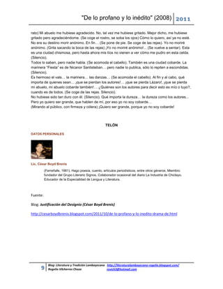 "De lo profano y lo inédito" (2008) 2011

rato) Mi abuelo me hubiese agradecido. No, tal vez me hubiese gritado. Mejor dicho, me hubiese
gritado pero agradeciéndome. (Se coge el rostro, se soba los ojos) Cómo lo quiero, así ya no esté.
No era su destino morir anónimo. En fin… (Se pone de pie. Se coge de las rejas). Yo no moriré
anónimo. (Grita sacando la boca de las rejas) ¡Yo no moriré anónimo!... (Se vuelve a sentar). Esta
es una ciudad chismosa, pero hasta ahora mis tíos no vienen a ver cómo me pudro en esta celda.
(Silencio).
Todos lo saben, pero nadie habla. (Se acomoda el cabello). También es una ciudad cobarde. La
marinera “Fiesta” es de Nicanor Santisteban… pero nadie lo publica, sólo lo repiten a escondidas.
(Silencio).
Es hermoso el vals… la marinera… las danzas… (Se acomoda el cabello). Al fin y al cabo, qué
importa de quienes sean… ¡que se pierdan los autores!… ¡que se pierda Lázaro!, ¡que se pierda
mi abuelo, mi abuelo cobarde también!… ¿Quiénes son los autores para decir esto es mío o tuyo?,
cuando es de todos. (Se coge de las rejas. Silencio).
No hubiese sido tan duro con él. (Silencio). Qué importa la dureza… la dureza como los autores...
Pero yo quiero ser grande, que hablen de mí, por eso yo no soy cobarde…
(Mirando al público, con firmeza y cólera) ¡Quiero ser grande, porque yo no soy cobarde!




                                                    TELÓN

DATOS PERSONALES




Lic. César Boyd Brenis

          (Ferreñafe, 1981). Hago poesía, cuento, artículos periodísticos, entre otros géneros. Miembro
          fundador del Grupo Literario Signos. Colaborador ocasional del diario La Industria de Chiclayo.
          Educador de la Especialidad de Lengua y Literatura.



Fuente:

Blog: Justificación del Designio (César Boyd Brenis)

http://cesarboydbrenis.blogspot.com/2011/10/de-lo-profano-y-lo-inedito-drama-de.html




            Blog: Literatura y Tradición Lambayecana http://literaturalambayecana-rogelio.blogspot.com/
      9     Rogelio Vilcherrez Chozo                 rovich3@hotmail.com
 