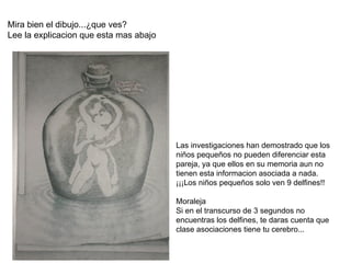 Mira bien el dibujo...¿que ves? Lee la explicacion que esta mas abajo Las investigaciones han demostrado que los niños pequeños no pueden diferenciar esta pareja, ya que ellos en su memoria aun no tienen esta informacion asociada a nada. ¡¡¡Los niños pequeños solo ven 9 delfines!! Moraleja Si en el transcurso de 3 segundos no encuentras los delfines, te daras cuenta que clase asociaciones tiene tu cerebro... 