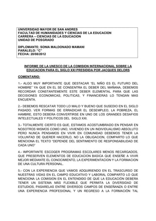 UNIVERSIDAD MAYOR DE SAN ANDRES
FACULTAD DE HUMANIDADES Y CIENCIAS DE LA EDUCACION
CARRERA – CIENCIAS DE LA EDUCACION
UNIDAD DE POSGRADO

DIPLOMANTE; SONIA MALDONADO MAMANI
PARALELO: “C”
FECHA: 20/08/2012


   INFORME DE LA UNESCO DE LA COMISION INTERNACIONAL SOBRE LA
     EDUCACION PARA EL SIGLO XXI PRESIDIDA POR JACQUES DELORS

COMENTARIO:

1.- ALGO MUY IMPORTANTE QUE DESTACAR “EL NIÑO ES EL FUTURO DEL
HOMBRE” YA QUE EN EL SE CONSENTRA EL DEBER DEL MAÑANA, DEBEMOS
RECORDAR CONSTANTEMENTE ESTE DEBER ELEMENTAL PARA QUE LAS
DECISIONES ECONOMICAS, POLITICAS, Y FINANCIERAS LO TENGAN MAS
ENCUENTA.

2.- DEBEMOS RESCATAR TODO LO MALO Y BUENO QUE SUSEDIO EN EL SIGLO
PASADO. VER FORMAS DE ERRADICAR EL DESEMPLEO, LA POBREZA, EL
HAMBRE, ESTO DEBERA CONVERTIRSE EN UNO DE LOS GRANDES DESAFIOS
INTELECTUALES Y POLITICOS DEL SIGLO XXI.

3.- TOTALMENTE CIERTO ES QUE, ESTAMOS ACOSTUMBRADO EN PENSAR EN
NOSOTROS MISMOS COMO UNO, VIVIENDO EN UN INDIVIDUALISMO ABSOLUTO
PERO NUNCA PENSAMOS EN VIVIR EN COMUNIDAD DEBEMOS TENER LA
VOLUNTAD DE QUERER HACERLO, NO LA OBLIGACION, COMPARTO LO QUE
MENCIONA EL TEXTO “DEPENDE DEL SENTIMIENTO DE RESPONSABILIDAD DE
CADA UNO”

4.- IMPORTANTE ESCOGER PROGRAMAS ESCOLARES MENOS RECARGADOS,
QUE PRESERVEN ELEMENTOS DE EDUCACION BASICA QUE ENSEÑE A VIVIR
MEJOR MEDIANTE EL CONOCIMIENTO, LA EXPERIMENTACION Y LA FORMACION
DE UNA CULTURA PERSONAL.

5.- CON LA EXPERIENCIA QUE VAMOS ADQUIRIENDO EN EL TRASCURSO DE
NUESTRAS VIDAS EN EL CAMPO EDUCATIVO Y LABORAL COMPARTO LO QUE
MENCIONA LA COMISION EN EL ENTENDIDO DE QUE LA EDUCACIÓN DEBERA
TENER UN SISTEMA MÁS FLEXIBLE QUE PERMITA LA DIVERSIDAD DE
ESTUDIOS, PASARELAS ENTRE DIVERSOS CAMPOS DE ENSEÑANZA O ENTRE
UNA EXPERIENCIA PROFESIONAL Y UN REGRESO A LA FORMACIÓN TAL
 