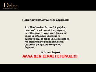 Γιατί είναι το κολλαγόνο τόσο δημοφιλές;
Το κολλαγόνο είναι ένα πολύ δημοφιλές 
συστατικό σε καλλυντικά, ίσως λόγω της 
πεποίθησης ότι αν χρησιμοποιήσουμε μια 
κρέμα με κολλαγόνο, μπορούμε να 
εμπλουτίσουμε το δέρμα μας με ένα από τα 
πιο σημαντικά στοιχεία τα οποία είναι 
υπεύθυνα για την ελαστικότητα του 
δέρματος
Φαίνεται λογικό
ΑΛΛΑ ΔΕΝ ΕΙΝΑΙ ΓΕΓΟΝΟΣ!!!!
 