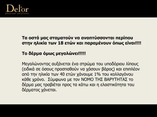 Τα οστά μας σταματούν να αναπτύσσονται περίπου
στην ηλικία των 18 ετών και παραμένουν όπως είναι!!!!
Το δέρμα όμως μεγαλώνει!!!!!
Μεγαλώνοντας αυξάνεται ένα στρώμα του υποδόριου λίπους
(ειδικά σε όσους προσπαθούν να χάσουν βάρος) και επιπλέον
από την ηλικία των 40 ετών χάνουμε 1% του κολλαγόνου
κάθε χρόνο. Σύμφωνα με τον ΝΟΜΟ ΤΗΣ ΒΑΡΥΤΗΤΑΣ το
δέρμα μας τραβιέται προς τα κάτω και η ελαστικότητα του
δέρματος χάνεται.
 