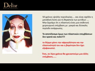50 χρόνια υψηλής τεχνολογίας.... και είναι σχεδόν η 
μοναδική λύση για τη θεραπεία των ρυτίδων ....
Μην ξεχνάμε ότι η πλαστική είναι μια επιθετική 
χειρουργική επέμβαση με  μακρά και δύσκολη 
περίοδο ανάρρωσης.
Το αποτέλεσμα όμως των πλαστικών επεμβάσεων 
δεν κρατά και πολύ!!!!
το δέρμα χάνει την σφριγηλότητα και την 
ελαστικότητά του και η βαρύτητα δεν έχει 
εξαφανιστεί.
Έτσι, σε λίγα χρόνια θα χρειαστούμε μια άλλη 
επέμβαση......
 