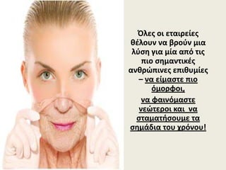 Όλες οι εταιρείες 
θέλουν να βρούν μια 
λύση για μία από τις 
πιο σημαντικές 
ανθρώπινες επιθυμίες 
– να είμαστε πιο 
όμορφοι, 
να φαινόμαστε 
νεώτεροι και  να 
σταματήσουμε τα 
σημάδια του χρόνου!
 