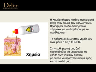 Η Χημεία σήμερα κατέχει προνομιακή
θέση στον τομέα των καλλυντικών.
Προσφέρει πολλά διαφορετικά
φάρμακα για να διορθώσουμε τα
προβλήματα.
Το πρόβλημα όμως στην χημεία δεν
είναι μόνο η λέξη ΧΗΜΕΙΑ!
Στην καθημερινή μας ζωή
προσπαθούμε να μειώσουμε τη
χρήση των χημικών ουσιών,
με σκοπό να προστατεύσουμε εμάς
και τα παιδιά μας.
Хημεία
 