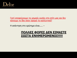 Γιατί αποφεύγουμε τις χημικές ουσίες στο σπίτι μας και δεν
κάνουμε το ίδιο όσον αφορά τα καλλυντικά?
Η απάντηση στο ερώτημα είναι..... –
ΠΟΛΛΕΣ ΦΟΡΕΣ ΔΕΝ ΕΙΜΑΣΤΕ
ΣΩΣΤΑ ΕΝΗΜΕΡΩΜΕΝΟΙ!!!!!
 