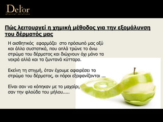 Πώς λειτουργεί η χημική μέθοδος για την εξομάλυνση
του δέρματός μας
Η αισθητικός εφαρμόζει στο πρόσωπό μας οξύ
και άλλα συστατικά, που απλά τρώνε το άνω
στρώμα του δέρματος και διώχνουν όχι μόνο τα
νεκρά αλλά και τα ζωντανά κύτταρα.
Εκείνη τη στιγμή, όταν έχουμε αφαιρέσει το
στρώμα του δέρματος, οι πόροι εξαφανίζονται ...
Είναι σαν να κόπηκαν με το μαχαίρι,
σαν την φλούδα του μήλου.....
 