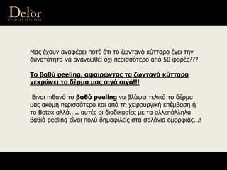 Μας έχουν αναφέρει ποτέ ότι το ζωντανό κύτταρο έχει την
δυνατότητα να ανανεωθεί όχι περισσότερο από 50 φορές???
Το βαθύ peeling, αφαιρώντας τα ζωντανά κύτταρα
νεκρώνει το δέρμα μας σιγά σιγά!!!
Ειναι πιθανό το βαθύ peeling να βλάψει τελικά το δέρμα
μας ακόμη περισσότερο και από τη χειρουργική επέμβαση ή
το Botox αλλά..... αυτές οι διαδικασίες με τα αλλεπάλληλα
βαθιά peeling είναι πολύ δημοφιλείς στα σαλόνια ομορφιάς...!
 