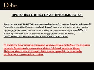 ΠΡΟΣΩΠΙΚΟ ΣΠΙΤΙΚΟ ΕΡΓΑΣΤΗΡΙΟ ΟΜΟΡΦΙΑΣ!
Πρόκειται για μια ΕΠΑΝΑΣΤΑΣΗ στην κοσμετολογία και όχι για συνηθισμένα καλλυντικά!! 
Τα προιόντα αυτά βασίζονται στη καθαρή Φυσική και όχι στην Χημεία. Μετά την πρώτη 
εφαρμογή (10‐15 λεπτά) μειώνονται οι ρυτίδες και μικραίνουν οι πόροι κατά 50%!!! 
Η μόνη προυπόθεση είναι να ξέρουμε  το πως χρησιμοποιείται  το προιόν, 
επειδή  τα Del’or λειτουργoύν με βάση τους νόμους της ΦΥΣΙΚΗΣ.
Τα προϊόντα Delor περιέχουν άμορφα νανοσωματίδια διοξειδίου του πυριτίου
τα οποία δημιουργούν μια στρώση Matrix  (πλέγμα)  μέσα στο δέρμα.
Η φυσική κίνηση των νανοσωματιδίων αυτών προκαλεί την επιστροφή 
του δέρματος στο αρχικό του σχήμα. 
 