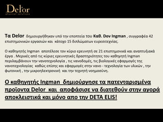 Τα Delor δημιουργήθηκαν υπό την εποπτεία του Καθ. Dov Ingman , συγγραφέα 42 
επιστημονικών εργασιών και  κάτοχο 15 διπλώματων ευρεσιτεχνίας. 
Ο καθηγητής Ingman  αποτέλεσε τον κύριο ερευνητή σε 21 επιστημονικά και αναπτυξιακά 
έργα . Μερικές από τις κύριες ερευνητικές δραστηριότητες του καθηγητή Ingman 
περιλαμβάνουν την νανοτεχνολογία , τις νανοδομές, τις βιολογικές εφαρμογές της 
νανοτεχνολογίας  καθώς επίσης και εφαρμογές στην νανο ‐ τεχνολογία των υλικών , την 
φωτονική , την μικροηλεκτρονική  και την τεχνητή νοημοσύνη.
Ο καθηγητής Ingman  δημιούργησε τα πατενταρισμένα 
προϊοντα Delor  και  αποφάσισε να διατεθούν στην αγορά 
αποκλειστικά και μόνο απο την DETA ELIS!
 