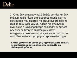 3. Όταν δεν υπάρχουν πολύ βαθιές ρυτίδες και δεν
υπάρχει καμία πίεση στα αιμοφόρα αγγεία και την
κυκλοφορία του αίματος ,το δέρμα ανακτά πάλι το
φυσικό του, υγιές χρώμα. Ακόμη πιο σημαντική
είναι όμως η μακροπρόθεσμη επίδραση: oι ρυτίδες
δεν είναι σε θέση να επιστρέψουν στην
προηγούμενη κατάστασή τους και ως εκ τούτου το
αποτέλεσμα διαρκεί για μεγάλο χρονικό διάστημα.
4. Όταν ξεπλύνετε τη μάσκα, μαζί της θα ξεπλύνετε και όλες
τις ακαθαρσίες και αυτό αφήνει στην επιδερμίδα μια
αίσθηση καθαριότητας.
 