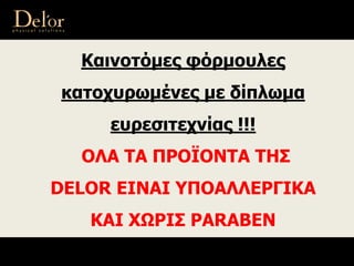 Καινοτόμες φόρμουλες
κατοχυρωμένες με δίπλωμα
ευρεσιτεχνίας !!!
ΟΛΑ ΤΑ ΠΡΟΪΟΝΤΑ ΤΗΣ
DELOR ΕΙΝΑΙ ΥΠΟΑΛΛΕΡΓΙΚΑ
ΚΑΙ ΧΩΡΙΣ PARABEN
 