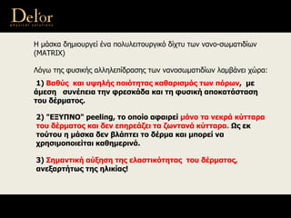 Η μάσκα δημιουργεί ένα πολυλειτουργικό δίχτυ των νανο-σωματιδίων
(ΜΑΤRΙΧ)
Λόγω της φυσικής αλληλεπίδρασης των νανοσωματιδίων λαμβάνει χώρα:
1) Βαθύς και υψηλής ποιότητας καθαρισμός των πόρων, με
άμεση συνέπεια την φρεσκάδα και τη φυσική αποκατάσταση
του δέρματος.
2) "ΕΞΥΠΝΟ" peeling, το οποίο αφαιρεί μόνο τα νεκρά κύτταρα
του δέρματος και δεν επηρεάζει τα ζωντανά κύτταρα. Ως εκ
τούτου η μάσκα δεν βλάπτει το δέρμα και μπορεί να
χρησιμοποιείται καθημερινά.
3) Σημαντική αύξηση της ελαστικότητας του δέρματος,
ανεξαρτήτως της ηλικίας!
 