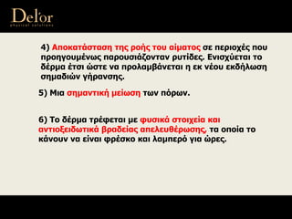 6) Το δέρμα τρέφεται με φυσικά στοιχεία και
αντιοξειδωτικά βραδείας απελευθέρωσης, τα οποία το
κάνουν να είναι φρέσκο και λαμπερό για ώρες.
4) Αποκατάσταση της ροής του αίματος σε περιοχές που
προηγουμένως παρουσιάζονταν ρυτίδες. Ενισχύεται το
δέρμα έτσι ώστε να προλαμβάνεται η εκ νέου εκδήλωση
σημαδιών γήρανσης.
5) Μια σημαντική μείωση των πόρων.
 