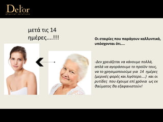 μετά τις 14 
ημέρες....!!! Οι εταιρίες που παράγουν καλλυντικά, 
υπόσχονται ότι....
‐Δεν χρειάζεται να κάνουμε πολλά, 
απλά να αγοράσουμε το προϊόν τους, 
να το χρησιμοποιούμε για  14  ημέρες
(μερικές φορές και λιγότερο....)  και οι 
ρυτίδες  που έχουμε επί χρόνια  ως εκ 
θαύματος θα εξαφανιστούν!
 