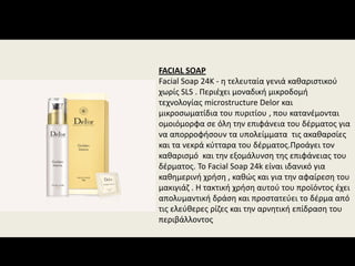 FACIAL SOAP
Facial Soap 24K ‐ η τελευταία γενιά καθαριστικού 
χωρίς SLS . Περιέχει μοναδική μικροδομή 
τεχνολογίας microstructure Delor και 
μικροσωματίδια του πυριτίου , που κατανέμονται 
ομοιόμορφα σε όλη την επιφάνεια του δέρματος για 
να απορροφήσουν τα υπολείμματα  τις ακαθαρσίες 
και τα νεκρά κύτταρα του δέρματος.Προάγει τον 
καθαρισμό  και την εξομάλυνση της επιφάνειας του 
δέρματος. Το Facial Soap 24k είναι ιδανικό για 
καθημερινή χρήση , καθώς και για την αφαίρεση του 
μακιγιάζ . Η τακτική χρήση αυτού του προϊόντος έχει 
απολυμαντική δράση και προστατεύει το δέρμα από 
τις ελεύθερες ρίζες και την αρνητική επίδραση του 
περιβάλλοντος
 