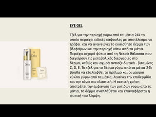 EYE GEL
Τζέλ για την περιοχή γύρω από τα μάτια 24k το 
οποίο περιέχει ειδικές κάψουλες με αποτέλεσμα να 
τρέφει  και να ανανεώνει το ευαίσθητο δέρμα των 
βλεφάρων και την περιοχή κάτω από τα μάτια. 
Περιέχει ισχυρά φύκια από τη Νεκρά θάλασσα που 
διεγείρουν τις μεταβολικές διεργασίες στο 
δέρμα, καθώς και ισχυρά αντιοξειδωτικά ‐ βιταμίνες 
C, D, E. Το τζέλ για το δέρμα γύρω από τα μάτια 24k 
βοηθά να εξαλειφθεί το πρήξιμο και οι μαύροι 
κύκλοι γύρω από τα μάτια, λειαίνει την επιδερμίδα 
και την κάνει πιο ελαστική. Η τακτική χρήση 
αποτρέπει την εμφάνιση των ρυτίδων γύρω από τα 
μάτια, το δέρμα αναπλάθεται και επαναφέρεται η 
φυσική του λάμψη.
 