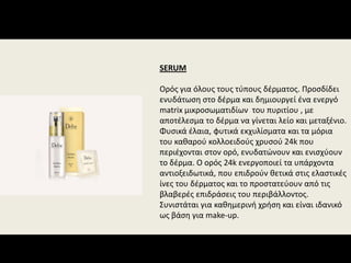 SERUM
Ορός για όλους τους τύπους δέρματος. Προσδίδει 
ενυδάτωση στο δέρμα και δημιουργεί ένα ενεργό 
matrix μικροσωματιδίων  του πυριτίου , με 
αποτέλεσμα το δέρμα να γίνεται λείο και μεταξένιο. 
Φυσικά έλαια, φυτικά εκχυλίσματα και τα μόρια 
του καθαρού κολλοειδούς χρυσού 24k που 
περιέχονται στον ορό, ενυδατώνουν και ενισχύουν 
το δέρμα. Ο ορός 24k ενεργοποιεί τα υπάρχοντα 
αντιοξειδωτικά, που επιδρούν θετικά στις ελαστικές 
ίνες του δέρματος και το προστατεύουν από τις 
βλαβερές επιδράσεις του περιβάλλοντος. 
Συνιστάται για καθημερινή χρήση και είναι ιδανικό 
ως βάση για make‐up.
 