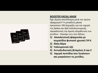 BOOSTER FACIAL MASK
Έχει άμεσο αποτέλεσμα μετά την πρώτη 
εφαρμογή!!! Η μοναδική μάσκα 
προσώπου 24k ξεχωρίζει για την ισχυρή 
της δράση και δρά πολυλειτουργικά, 
προκαλώντας την άμεση εξομάλυνση των 
ρυτίδων.  Περιέχει συν τοις άλλοις:
1)   Αποκλειστική φόρμουλα με 
σωματίδια φυσικού χρυσού 24 Κ.
2) Αλόη Βέρα
3) Υαλουρονικό οξύ
4) Αντιοξειδωτικές βιταμίνες Α και Ε
5)   Ισχυρά πεπτίδια που λειαίνουν 
και μικραίνουν τις ρυτίδες.
 