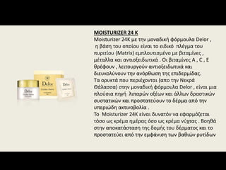 MOISTURIZER 24 K
Moisturizer 24K με την μοναδική φόρμουλα Delor , 
η βάση του οποίου είναι το ειδικό  πλέγμα του 
πυριτίου (Matrix) εμπλουτισμένο με βιταμίνες , 
μέταλλα και αντιοξειδωτικά . Οι βιταμίνες Α , C , Ε 
θρέφουν , λειτουργούν αντιοξειδωτικά και  
διευκολύνουν την ανόρθωση της επιδερμίδας.
Τα ορυκτά που περιέχονται (απο την Νεκρά 
Θάλασσα) στην μοναδική φόρμουλα Delor , είναι μια 
πλούσια πηγή  λιπαρών οξέων και άλλων δραστικών 
συστατικών και προστατεύουν το δέρμα από την 
υπεριώδη ακτινοβολία . 
Το  Moisturizer 24K είναι δυνατόν να εφαρμόζεται  
τόσο ως κρέμα ημέρας όσο ως κρέμα νύχτας . Βοηθά 
στην αποκατάσταση της δομής του δέρματος και το 
προστατεύει από την εμφάνιση των βαθιών ρυτίδων
 