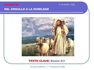 01 de febrero 2020
DEL ORGULLO A LA HUMILDAD
TEXTO CLAVE: Daniel 4:3
Escuela Sabática – 1° Trimestre de 2020
Lección 05
 