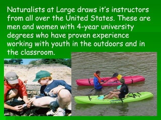 Naturalists at Large draws it’s instructors from all over the United States. These are men and women with 4-year university degrees who have proven experience working with youth in the outdoors and in the classroom.   