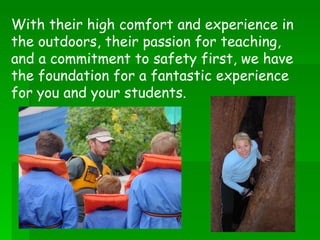 With their high comfort and experience in the outdoors, their passion for teaching, and a commitment to safety first, we have the foundation for a fantastic experience for you and your students. 
