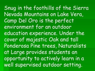 Snug in the foothills of the Sierra Nevada Mountains on Lake Vera, Camp Del Oro is the perfect environment for an outdoor education experience. Under the cover of majestic Oak and tall Ponderosa Pine trees, Naturalists at Large provides students an opportunity to actively learn in a well supervised outdoor setting.  
