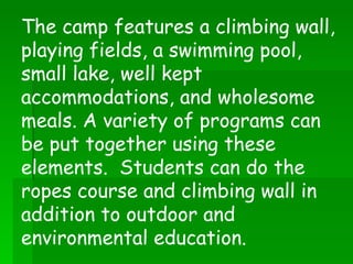 The camp features a climbing wall, playing fields, a swimming pool, small lake, well kept accommodations, and wholesome meals. A variety of programs can be put together using these elements.  Students can do the ropes course and climbing wall in addition to outdoor and environmental education.  