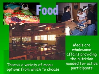 Meals are wholesome affairs providing the nutrition needed for active participants There’s a variety of menu options from which to choose Food 