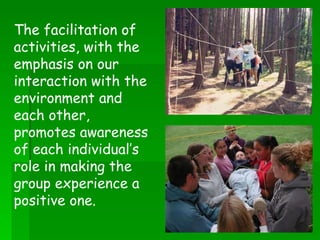 The facilitation of activities, with the emphasis on our interaction with the environment and each other, promotes awareness of each individual’s role in making the group experience a positive one. 