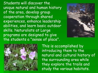 This is accomplished by introducing them to the natural and cultural history of the surrounding area while they explore the trails and study the various habitats. Students will discover the unique natural and human history of the area, develop group cooperation through shared experiences, enhance leadership abilities, and learn basic outdoor skills. Naturalists at Large programs are designed to give the students a "sense of place". 