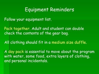 Equipment Reminders Follow your equipment list. Pack together . Adult and student can double check the contents of the gear bag. All clothing should fit in a  medium size duffle . A  day pack  is essential to move about the program with water, some food, extra layers of clothing, and personal incidentals. 