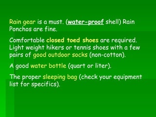 Rain gear  is a must. ( water-proof  shell) Rain Ponchos are fine. Comfortable  closed toed shoes  are required. Light weight hikers or tennis shoes with a few pairs of  good outdoor socks  (non-cotton). A good  water bottle  (quart or liter). The proper  sleeping bag  (check your equipment list for specifics). 