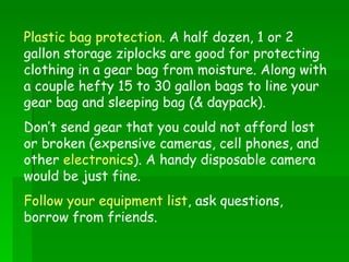Plastic bag protection . A half dozen, 1 or 2 gallon storage ziplocks are good for protecting clothing in a gear bag from moisture. Along with a couple hefty 15 to 30 gallon bags to line your gear bag and sleeping bag (& daypack). Don’t send gear that you could not afford lost or broken (expensive cameras, cell phones, and other  electronics ). A handy disposable camera would be just fine. Follow your equipment list , ask questions, borrow from friends. 