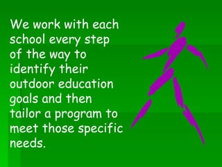 We work with each school every step of the way to identify their outdoor education goals and then tailor a program to meet those specific needs.  