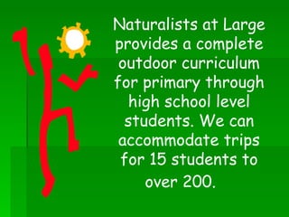 Naturalists at Large provides a complete outdoor curriculum for primary through high school level students. We can accommodate trips for 15 students to over 200.   