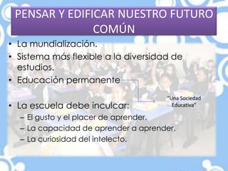 PENSAR Y EDIFICAR NUESTRO FUTURO
COMÚN
• La mundialización.
• Sistema más flexible a la diversidad de
estudios.
• Educación permanente
• La escuela debe inculcar:
– El gusto y el placer de aprender.
– La capacidad de aprender a aprender.
– La curiosidad del intelecto.
“Una Sociedad
Educativa”
 