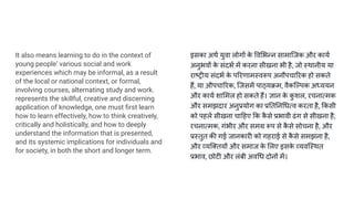 It also means learning to do in the context of
young people‘ various social and work
experiences which may be informal, as a result
of the local or national context, or formal,
involving courses, alternating study and work.
represents the skillful, creative and discerning
application of knowledge, one must ﬁrst learn
how to learn effectively, how to think creatively,
critically and holistically, and how to deeply
understand the information that is presented,
and its systemic implications for individuals and
for society, in both the short and longer term.
इसका अथर्ण युवा लोगों क
े व भन्न सामािजक और कायर्ण
अनुभवों क
े संदभर्ण में करना सीखना भी है, जो स्थानीय या
राष्ट्रीय संदभर्ण क
े प रणामस्वरूप अनौपचा रक हो सकते
हैं, या औपचा रक, िजसमें पाठ्यक्रम, वैकिल्पक अध्ययन
और कायर्ण शा मल हो सकते हैं। ज्ञान क
े क
ु शल, रचनात्मक
और समझदार अनुप्रयोग का प्र त न धत्व करता है, कसी
को पहले सीखना चा हए क क
ै से प्रभावी ढंग से सीखना है,
रचनात्मक, गंभीर और समग्र रूप से क
ै से सोचना है, और
प्रस्तुत की गई जानकारी को गहराई से क
ै से समझना है,
और व्यि तयों और समाज क
े लए इसक
े व्यविस्थत
प्रभाव, छोटी और लंबी अव ध दोनों में।
 