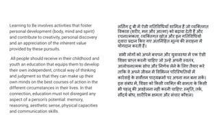 Learning to Be involves activities that foster
personal development (body, mind and spirit)
and contribute to creativity, personal discovery
and an appreciation of the inherent value
provided by these pursuits.
All people should receive in their childhood and
youth an education that equips them to develop
their own independent, critical way of thinking
and judgment so that they can make up their
own minds on the best courses of action in the
different circumstances in their lives. In that
connection, education must not disregard any
aspect of a person‘s potential: memory,
reasoning, aesthetic sense, physical capacities
and communication skills.
ल नर्निंग टू बी में ऐसी ग त व धयाँ शा मल हैं जो व्यि तगत
वकास (शरीर, मन और आत्मा) को बढ़ावा देती हैं और
रचनात्मकता, व्यि तगत खोज और इन ग त व धयों
द्वारा प्रदान कए गए अंत नर्ण हत मूल्य की सराहना में
योगदान करती हैं।
सभी लोगों को अपने बचपन और युवावस्था में एक ऐसी
शक्षा प्राप्त करनी चा हए जो उन्हें अपनी स्वतंत्र,
आलोचनात्मक सोच और नणर्णय लेने क
े लए तैयार करे
ता क वे अपने जीवन में व भन्न प रिस्थ तयों में
कारर्णवाई क
े सवर्वोत्तम पाठ्यक्रमों पर अपना मन बना सक
ें ।
इस संबंध में, शक्षा को कसी व्यि त की क्षमता क
े कसी
भी पहलू की अवहेलना नहीं करनी चा हए: स्मृ त, तक
र्ण ,
सौंदयर्ण बोध, शारी रक क्षमता और संचार कौशल।
 