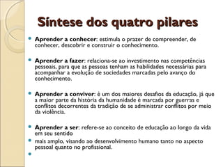 Síntese dos quatro pilaresSíntese dos quatro pilares
 Aprender a conhecer: estimula o prazer de compreender, de
conhecer, descobrir e construir o conhecimento.
 Aprender a fazer: relaciona-se ao investimento nas competências
pessoais, para que as pessoas tenham as habilidades necessárias para
acompanhar a evolução de sociedades marcadas pelo avanço do
conhecimento.
 Aprender a conviver: é um dos maiores desafios da educação, já que
a maior parte da história da humanidade é marcada por guerras e
conflitos decorrentes da tradição de se administrar conflitos por meio
da violência.
 Aprender a ser: refere-se ao conceito de educação ao longo da vida
em seu sentido
 mais amplo, visando ao desenvolvimento humano tanto no aspecto
pessoal quanto no profissional.
  
 