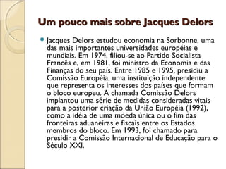 Um pouco mais sobre Jacques DelorsUm pouco mais sobre Jacques Delors
Jacques Delors estudou economia na Sorbonne, uma
das mais importantes universidades européias e
mundiais. Em 1974, filiou-se ao Partido Socialista
Francês e, em 1981, foi ministro da Economia e das
Finanças do seu país. Entre 1985 e 1995, presidiu a
Comissão Européia, uma instituição independente
que representa os interesses dos países que formam
o bloco europeu. A chamada Comissão Delors
implantou uma série de medidas consideradas vitais
para a posterior criação da União Européia (1992),
como a idéia de uma moeda única ou o fim das
fronteiras aduaneiras e fiscais entre os Estados
membros do bloco. Em 1993, foi chamado para
presidir a Comissão Internacional de Educação para o
Século XXI.
 