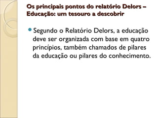 Os principais pontos do relatório Delors –Os principais pontos do relatório Delors –
Educação: um tesouro a descobrirEducação: um tesouro a descobrir
Segundo o Relatório Delors, a educação
deve ser organizada com base em quatro
princípios, também chamados de pilares
da educação ou pilares do conhecimento.
 