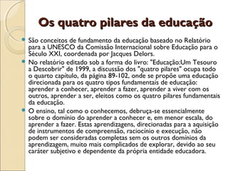 Os quatro pilares da educaçãoOs quatro pilares da educação
 São conceitos de fundamento da educação baseado no Relatório
para a UNESCO da Comissão Internacional sobre Educação para o
Século XXI, coordenada por Jacques Delors.
 No relatório editado sob a forma do livro: "Educação:Um Tesouro
a Descobrir" de 1999, a discussão dos "quatro pilares" ocupa todo
o quarto capítulo, da página 89-102, onde se propõe uma educação
direcionada para os quatro tipos fundamentais de educação:
aprender a conhecer, aprender a fazer, aprender a viver com os
outros, aprender a ser, eleitos como os quatro pilares fundamentais
da educação.
 O ensino, tal como o conhecemos, debruça-se essencialmente
sobre o domínio do aprender a conhecer e, em menor escala, do
aprender a fazer. Estas aprendizagens, direcionadas para a aquisição
de instrumentos de compreensão, raciocínio e execução, não
podem ser consideradas completas sem os outros domínios da
aprendizagem, muito mais complicados de explorar, devido ao seu
caráter subjetivo e dependente da própria entidade educadora.
 